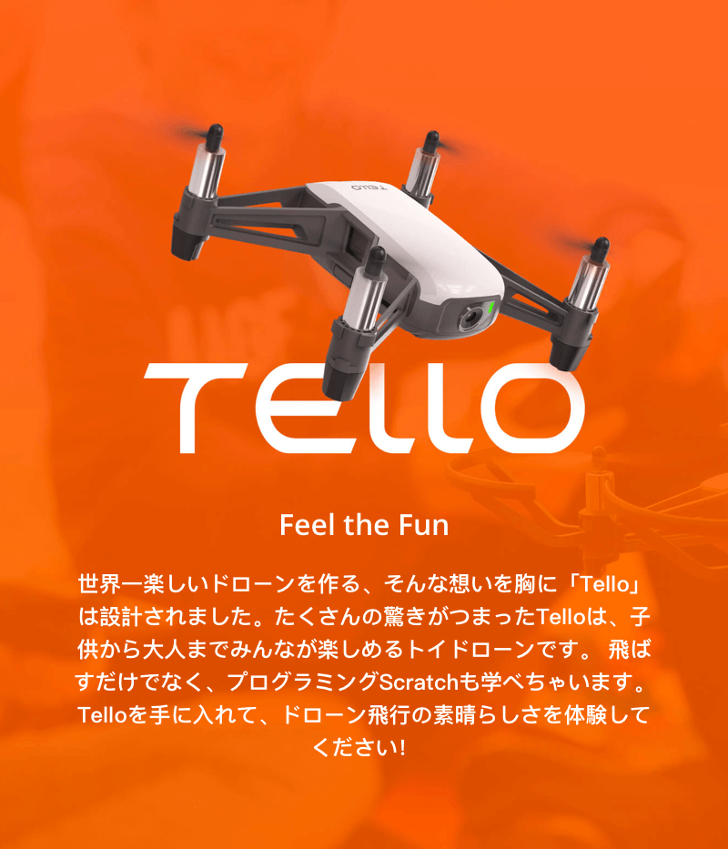 TELLO Feel the Fun 世界一楽しいドローンを作る、そんな想いを胸に「Tello」は設計されました。たくさんの驚きがつまったTelloは、子供から大人までみんなが楽しめるトイドローンです。飛ばすだけでなく、プログラミングScratchも学べちゃいます。Telloを手に入れて、ドローン飛行の素晴らしさを体験してください！